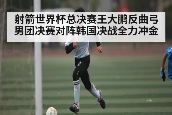 射箭世界杯总决赛王大鹏反曲弓男团决赛对阵韩国决战全力冲金