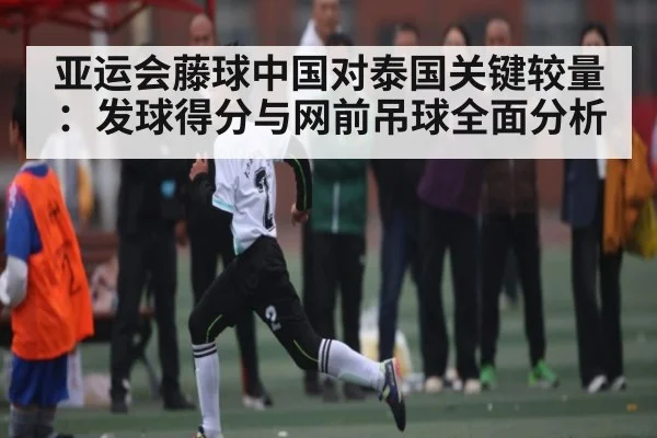 亚运会藤球中国对泰国关键较量:发球得分与网前吊球全面分析