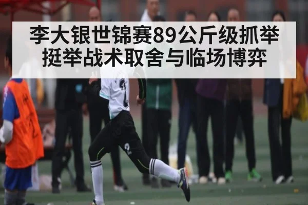 李大银世锦赛89公斤级抓举挺举战术取舍与临场博弈