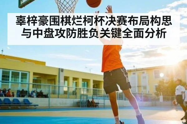 辜梓豪围棋烂柯杯决赛布局构思与中盘攻防胜负关键全面分析