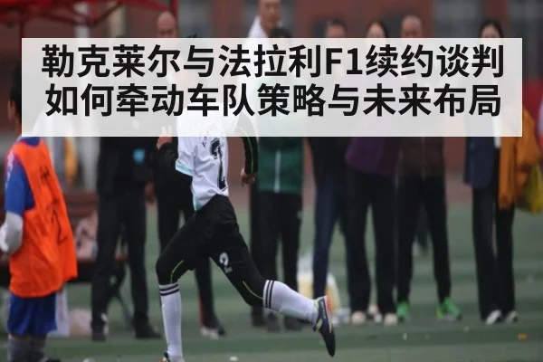 勒克莱尔与法拉利F1续约谈判如何牵动车队策略与未来布局
