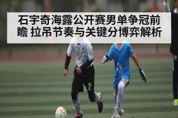 石宇奇海露公开赛男单争冠前瞻 拉吊节奏与关键分博弈解析