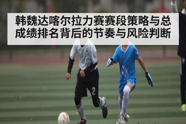 韩魏达喀尔拉力赛赛段策略与总成绩排名背后的节奏与风险判断